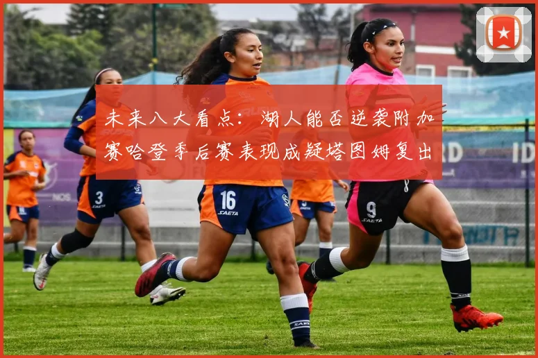 未来八大看点：湖人能否逆袭附加赛哈登季后赛表现成疑塔图姆复出能否助力球队