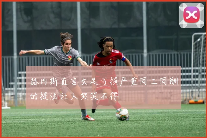 赫内斯直言女足亏损严重同工同酬的提法让人哭笑不得