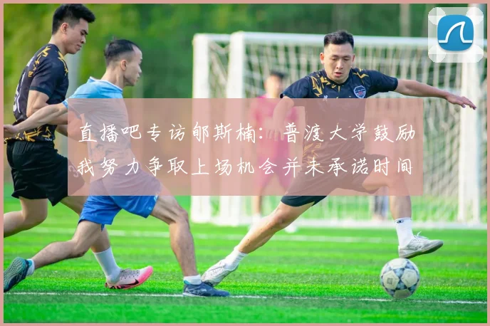 直播吧专访郇斯楠：普渡大学鼓励我努力争取上场机会并未承诺时间