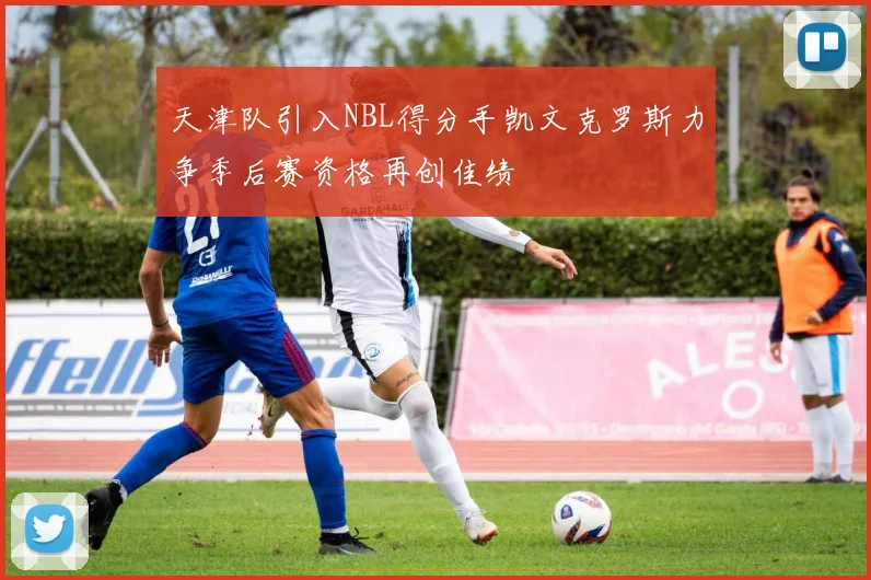 天津队引入NBL得分手凯文克罗斯力争季后赛资格再创佳绩