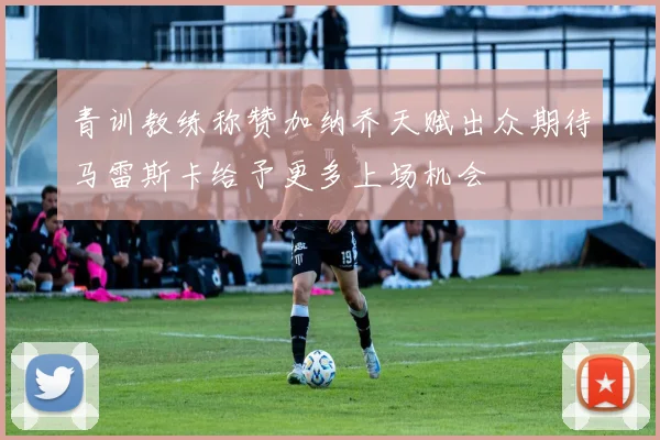 青训教练称赞加纳乔天赋出众期待马雷斯卡给予更多上场机会