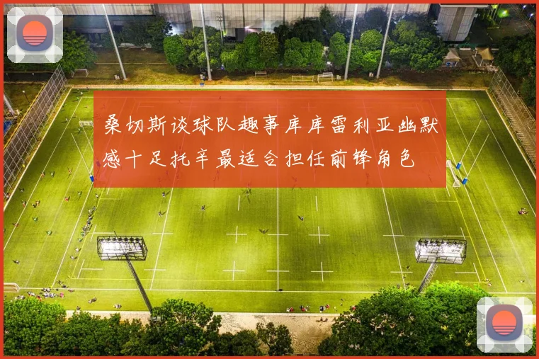 桑切斯谈球队趣事库库雷利亚幽默感十足托辛最适合担任前锋角色